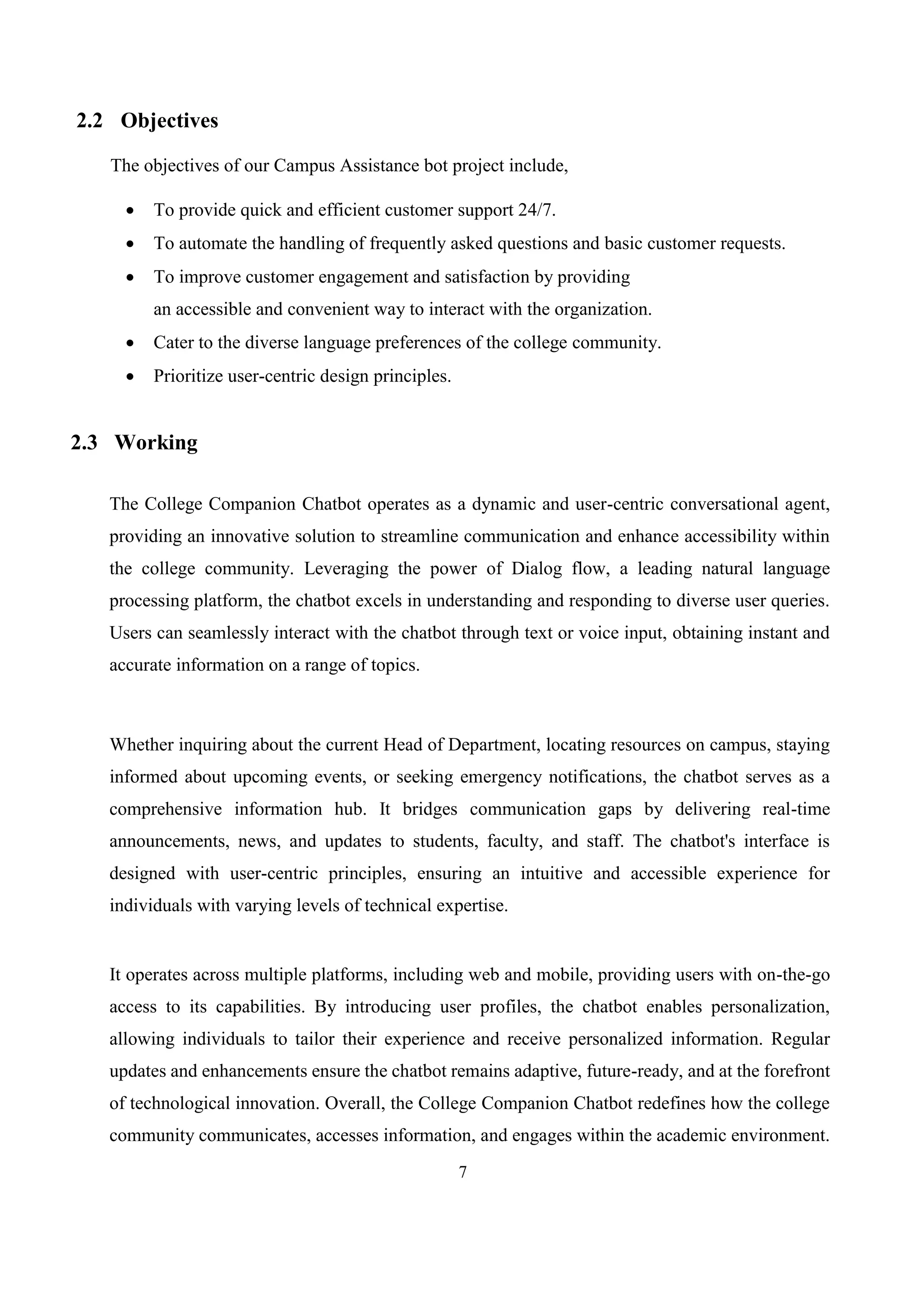 7
2.2 Objectives
The objectives of our Campus Assistance bot project include,
 To provide quick and efficient customer support 24/7.
 To automate the handling of frequently asked questions and basic customer requests.
 To improve customer engagement and satisfaction by providing
an accessible and convenient way to interact with the organization.
 Cater to the diverse language preferences of the college community.
 Prioritize user-centric design principles.
2.3 Working
The College Companion Chatbot operates as a dynamic and user-centric conversational agent,
providing an innovative solution to streamline communication and enhance accessibility within
the college community. Leveraging the power of Dialog flow, a leading natural language
processing platform, the chatbot excels in understanding and responding to diverse user queries.
Users can seamlessly interact with the chatbot through text or voice input, obtaining instant and
accurate information on a range of topics.
Whether inquiring about the current Head of Department, locating resources on campus, staying
informed about upcoming events, or seeking emergency notifications, the chatbot serves as a
comprehensive information hub. It bridges communication gaps by delivering real-time
announcements, news, and updates to students, faculty, and staff. The chatbot's interface is
designed with user-centric principles, ensuring an intuitive and accessible experience for
individuals with varying levels of technical expertise.
It operates across multiple platforms, including web and mobile, providing users with on-the-go
access to its capabilities. By introducing user profiles, the chatbot enables personalization,
allowing individuals to tailor their experience and receive personalized information. Regular
updates and enhancements ensure the chatbot remains adaptive, future-ready, and at the forefront
of technological innovation. Overall, the College Companion Chatbot redefines how the college
community communicates, accesses information, and engages within the academic environment.
 