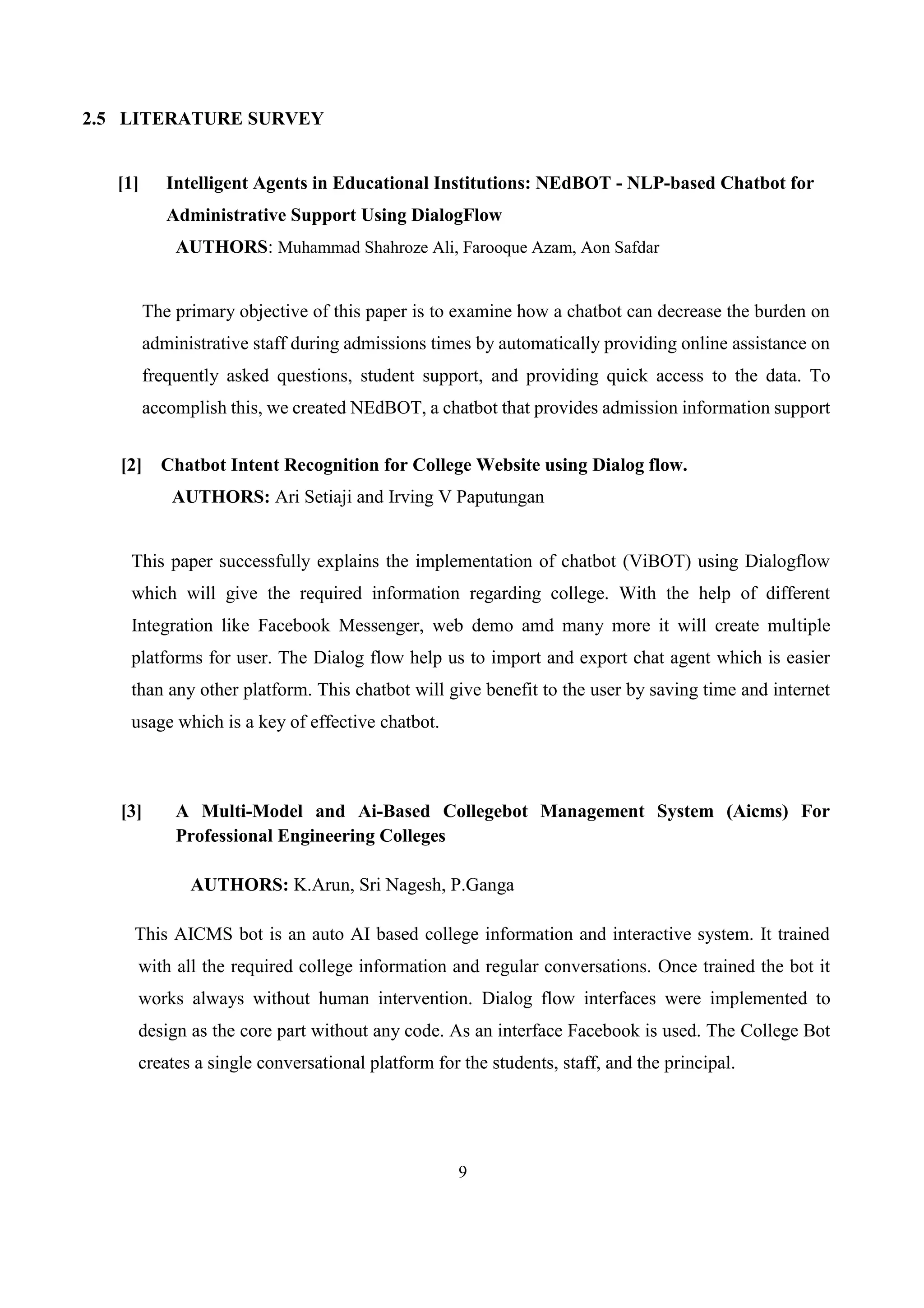 9
2.5 LITERATURE SURVEY
[1] Intelligent Agents in Educational Institutions: NEdBOT - NLP-based Chatbot for
Administrative Support Using DialogFlow
AUTHORS: Muhammad Shahroze Ali, Farooque Azam, Aon Safdar
The primary objective of this paper is to examine how a chatbot can decrease the burden on
administrative staff during admissions times by automatically providing online assistance on
frequently asked questions, student support, and providing quick access to the data. To
accomplish this, we created NEdBOT, a chatbot that provides admission information support
[2] Chatbot Intent Recognition for College Website using Dialog flow.
AUTHORS: Ari Setiaji and Irving V Paputungan
This paper successfully explains the implementation of chatbot (ViBOT) using Dialogflow
which will give the required information regarding college. With the help of different
Integration like Facebook Messenger, web demo amd many more it will create multiple
platforms for user. The Dialog flow help us to import and export chat agent which is easier
than any other platform. This chatbot will give benefit to the user by saving time and internet
usage which is a key of effective chatbot.
[3] A Multi-Model and Ai-Based Collegebot Management System (Aicms) For
Professional Engineering Colleges
AUTHORS: K.Arun, Sri Nagesh, P.Ganga
This AICMS bot is an auto AI based college information and interactive system. It trained
with all the required college information and regular conversations. Once trained the bot it
works always without human intervention. Dialog flow interfaces were implemented to
design as the core part without any code. As an interface Facebook is used. The College Bot
creates a single conversational platform for the students, staff, and the principal.
 