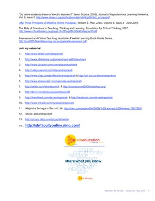 “Do online students dream of electric teachers?” Jason Scorza (2005). Journal of Asynchronous Learning Networks,
Vol. 9, issue 2. http://www.sloan-c.org/publications/jaln/v9n2/pdf/v9n2_scorza.pdf

(My) Three Principles of Effective Online Pedagogy, William E. Plez, JALN, Volume 8, Issue 3 - June 2004.

The Role of Questions in Teaching, Thinking and Learning, Foundation for Critical Thinking, 2007.
http://www.criticalthinking.org/page.cfm?PageID=524&CategoryID=68

Assessment and Online Teaching, Australian Flexible Learning Quick Guide Series,
http://pre2005.flexiblelearning.net.au/guides/assessment.pdf

Join my networks!

1.    http://www.twitter.com/alexpickett

2.    http://www.slideshare.net/alexandrapickett/slideshows

3.    http://www.youtube.com/user/alexandrapickett

4.    http://video.seesmic.com/alexandrapickett

5.    http://www.diigo.com/profile/alexandrapickett & http://del.icio.us/alexandrapickett/

6.    http://www.screencast.com/users/alexandrapickett

7.    http://twitter.com/slnsolsummit & http://slnsolsummit2009.edublogs.org/

8.    http://flickr.com/photos/alexandrapickett

9.    http://friendfeed.com/alexandrapickett & http://facebook.com/alexandrapickett

10.   http://www.linkedin.com/in/alexandrapickett

11.   Alejandra Subagja in Second Life: http://slurl.com/secondlife/SUNY%20Learning%20Network/128/128/0

12.   Skype: alexandrapickett

13.   http://groups.diigo.com/group/slnonline

14.   http://slnfacultyonline.ning.com/




                                                                               Alexandra M. Pickett . resources . May 2010 . 3
 