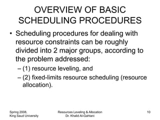OVERVIEW OF BASIC
      SCHEDULING PROCEDURES
• Scheduling procedures for dealing with
  resource constraints can be roughly
  divided into 2 major groups, according to
  the problem addressed:
     – (1) resource leveling, and
     – (2) fixed-limits resource scheduling (resource
       allocation).



Spring 2008,           Resources Leveling & Allocation   10
King Saud University       Dr. Khalid Al-Gahtani
 