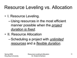 Resource Leveling vs. Allocation
• I. Resource Leveling.
   – Using resources in the most efficient
      manner possible when the project
      duration is fixed.
• II. Resource Allocation
   – Scheduling a project with unlimited
      resources and a flexible duration.

Spring 2008,           Resources Leveling & Allocation   11
King Saud University       Dr. Khalid Al-Gahtani
 