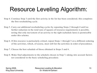 p reced ing act iv it ies.

S tep 3 . H o ld in g the la st activ it y fix ed , rep eat Step 2 o n the ne xt to the la st activ it y in the
       Resource Leveling Algorithm:
          netw o rk, tak ing ad v a ntag e o f a n y slack that m a y h ave bee n m ad e a va ila b le to it b y the
          resch ed u lin g in S tep 2 .

S tep 4 . C o ntinu e S tep 3 u ntil the first activ it y in the list has b ee n co nsid ered ; th is co m p letes
          the first resched u lin g c yc le.

S tep 5 . C arry o u t ad d it io na l re sc hed u lin g c yc les b y rep eating S tep s 2 thro u g h 4 u ntil no
          fu rther red u ctio n in the to tal su m o f sq u ares o f reso u rce req u ire m e nts is p o ssib le,
          no ting that o n ly m o ve m e nt o f an act iv it y to the rig ht (sched u le later) is p er m issib le
          u nd er th is sc he m e.

S tep 6 . If th is reso u rce is p articu lar ly cr it ica l, rep eat Step s 1 thro u g h 5 o n a d iffere nt o rd ering
          o f the activ it ies, w h ic h, o f co u rse, m u st still list the activ it ies in o rd er o f p reced en ce.

S tep 7 . C ho o se the best sched u le o f tho se o btained in S tep s 5 and 6 .

S tep 8 . M ak e fin a l ad ju st m e nts to the sched u le c ho se n in S tep 7, tak ing into acco u nt facto rs
          no t co nsid ered in the b asic sc hed u lin g p ro ced u re.




  Spring 2008,                           Resources Leveling & Allocation                                         13
  King Saud University                       Dr. Khalid Al-Gahtani
 