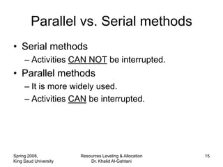 Parallel vs. Serial methods
• Serial methods
     – Activities CAN NOT be interrupted.
• Parallel methods
     – It is more widely used.
     – Activities CAN be interrupted.




Spring 2008,           Resources Leveling & Allocation   15
King Saud University       Dr. Khalid Al-Gahtani
 