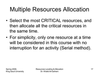 Multiple Resources Allocation
• Select the most CRITICAL resources, and
  then allocate all the critical resources in
  the same time.
• For simplicity, only one resource at a time
  will be considered in this course with no
  interruption for an activity (Serial method).



Spring 2008,           Resources Leveling & Allocation   17
King Saud University       Dr. Khalid Al-Gahtani
 