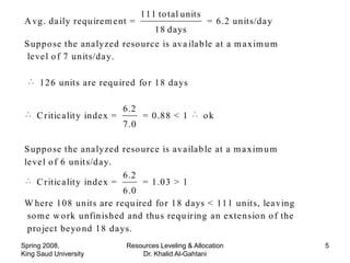 111 to tal units
 A vg. da ily requ ire m e nt =                           = 6.2 units/da y
                                          18 days
 S uppo se the ana lyzed reso urce is ava ila b le at a m a xim u m
  le ve l o f 7 units/da y.

     126 units are requ ired fo r 18 days

                                6 .2
     C ritic a lit y inde x =          = 0.88 < 1         ok
                                7 .0

 S uppo se the ana lyzed reso urce is ava ila b le at a m a xim u m
 le ve l o f 6 unit s/da y.
                              6 .2
     C ritic a lit y inde x =      = 1.03 > 1
                              6 .0
 W here 108 units are requ ired fo r 18 days < 111 units, lea ving
  so m e w o rk unfin ished and thus requ iring a n exte nsio n o f the
  pro ject be yo nd 18 da ys.
Spring 2008,                     Resources Leveling & Allocation             5
King Saud University                 Dr. Khalid Al-Gahtani
 
