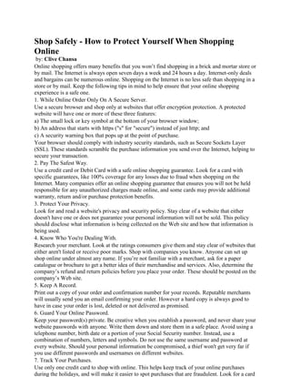 Shop Safely - How to Protect Yourself When Shopping
Online
by: Clive Chansa
Online shopping offers many benefits that you won’t find shopping in a brick and mortar store or
by mail. The Internet is always open seven days a week and 24 hours a day. Internet-only deals
and bargains can be numerous online. Shopping on the Internet is no less safe than shopping in a
store or by mail. Keep the following tips in mind to help ensure that your online shopping
experience is a safe one.
1. While Online Order Only On A Secure Server.
Use a secure browser and shop only at websites that offer encryption protection. A protected
website will have one or more of these three features:
a) The small lock or key symbol at the bottom of your browser window;
b) An address that starts with https ("s" for "secure") instead of just http; and
c) A security warning box that pops up at the point of purchase.
Your browser should comply with industry security standards, such as Secure Sockets Layer
(SSL). These standards scramble the purchase information you send over the Internet, helping to
secure your transaction.
2. Pay The Safest Way.
Use a credit card or Debit Card with a safe online shopping guarantee. Look for a card with
specific guarantees, like 100% coverage for any losses due to fraud when shopping on the
Internet. Many companies offer an online shopping guarantee that ensures you will not be held
responsible for any unauthorized charges made online, and some cards may provide additional
warranty, return and/or purchase protection benefits.
3. Protect Your Privacy.
Look for and read a website's privacy and security policy. Stay clear of a website that either
doesn't have one or does not guarantee your personal information will not be sold. This policy
should disclose what information is being collected on the Web site and how that information is
being used.
4. Know Who You're Dealing With.
Research your merchant. Look at the ratings consumers give them and stay clear of websites that
either aren't listed or receive poor marks. Shop with companies you know. Anyone can set up
shop online under almost any name. If you’re not familiar with a merchant, ask for a paper
catalogue or brochure to get a better idea of their merchandise and services. Also, determine the
company’s refund and return policies before you place your order. These should be posted on the
company’s Web site.
5. Keep A Record.
Print out a copy of your order and confirmation number for your records. Reputable merchants
will usually send you an email confirming your order. However a hard copy is always good to
have in case your order is lost, deleted or not delivered as promised.
6. Guard Your Online Password.
Keep your password(s) private. Be creative when you establish a password, and never share your
website passwords with anyone. Write them down and store them in a safe place. Avoid using a
telephone number, birth date or a portion of your Social Security number. Instead, use a
combination of numbers, letters and symbols. Do not use the same username and password at
every website. Should your personal information be compromised, a thief won't get very far if
you use different passwords and usernames on different websites.
7. Track Your Purchases.
Use only one credit card to shop with online. This helps keep track of your online purchases
during the holidays, and will make it easier to spot purchases that are fraudulent. Look for a card
 