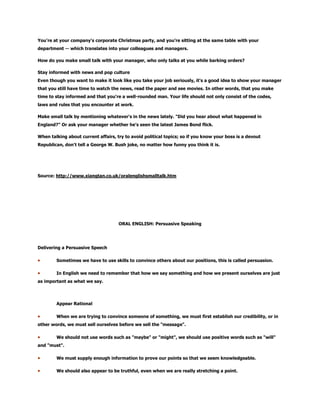 You're at your company's corporate Christmas party, and you're sitting at the same table with your
department -- which translates into your colleagues and managers.
How do you make small talk with your manager, who only talks at you while barking orders?
Stay informed with news and pop culture
Even though you want to make it look like you take your job seriously, it's a good idea to show your manager
that you still have time to watch the news, read the paper and see movies. In other words, that you make
time to stay informed and that you're a well-rounded man. Your life should not only consist of the codes,
laws and rules that you encounter at work.
Make small talk by mentioning whatever's in the news lately. "Did you hear about what happened in
England?" Or ask your manager whether he's seen the latest James Bond flick.
When talking about current affairs, try to avoid political topics; so if you know your boss is a devout
Republican, don't tell a George W. Bush joke, no matter how funny you think it is.
Source: http://www.xiangtan.co.uk/oralenglishsmalltalk.htm
ORAL ENGLISH: Persuasive Speaking
Delivering a Persuasive Speech
Sometimes we have to use skills to convince others about our positions, this is called persuasion.
In English we need to remember that how we say something and how we present ourselves are just
as important as what we say.
Appear Rational
When we are trying to convince someone of something, we must first establish our credibility, or in
other words, we must sell ourselves before we sell the "message".
We should not use words such as "maybe" or "might", we should use positive words such as "will"
and "must".
We must supply enough information to prove our points so that we seem knowledgeable.
We should also appear to be truthful, even when we are really stretching a point.
 