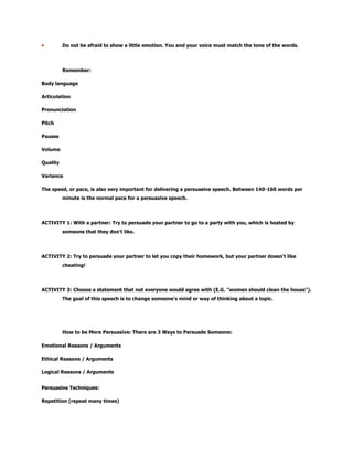 Do not be afraid to show a little emotion. You and your voice must match the tone of the words.
Remember:
Body language
Articulation
Pronunciation
Pitch
Pauses
Volume
Quality
Variance
The speed, or pace, is also very important for delivering a persuasive speech. Between 140-160 words per
minute is the normal pace for a persuasive speech.
ACTIVITY 1: With a partner: Try to persuade your partner to go to a party with you, which is hosted by
someone that they don't like.
ACTIVITY 2: Try to persuade your partner to let you copy their homework, but your partner doesn't like
cheating!
ACTIVITY 3: Choose a statement that not everyone would agree with (E.G. "women should clean the house").
The goal of this speech is to change someone's mind or way of thinking about a topic.
How to be More Persuasive: There are 3 Ways to Persuade Someone:
Emotional Reasons / Arguments
Ethical Reasons / Arguments
Logical Reasons / Arguments
Persuasive Techniques:
Repetition (repeat many times)
 