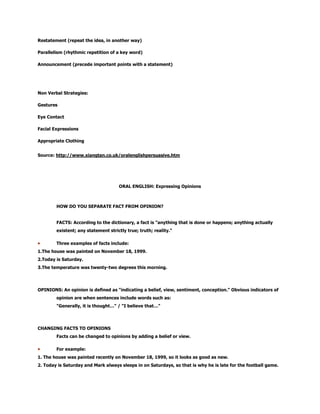 Restatement (repeat the idea, in another way)
Parallelism (rhythmic repetition of a key word)
Announcement (precede important points with a statement)
Non Verbal Strategies:
Gestures
Eye Contact
Facial Expressions
Appropriate Clothing
Source: http://www.xiangtan.co.uk/oralenglishpersuasive.htm
ORAL ENGLISH: Expressing Opinions
HOW DO YOU SEPARATE FACT FROM OPINION?
FACTS: According to the dictionary, a fact is "anything that is done or happens; anything actually
existent; any statement strictly true; truth; reality."
Three examples of facts include:
1.The house was painted on November 18, 1999.
2.Today is Saturday.
3.The temperature was twenty-two degrees this morning.
OPINIONS: An opinion is defined as "indicating a belief, view, sentiment, conception." Obvious indicators of
opinion are when sentences include words such as:
"Generally, it is thought…" / "I believe that…"
CHANGING FACTS TO OPINIONS
Facts can be changed to opinions by adding a belief or view.
For example:
1. The house was painted recently on November 18, 1999, so it looks as good as new.
2. Today is Saturday and Mark always sleeps in on Saturdays, so that is why he is late for the football game.
 
