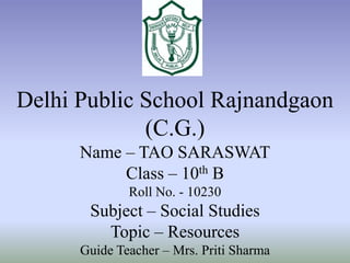 Delhi Public School Rajnandgaon
(C.G.)
Name – TAO SARASWAT
Class – 10th B
Roll No. - 10230

Subject – Social Studies
Topic – Resources
Guide Teacher – Mrs. Priti Sharma

 