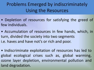 Problems Emerged by indiscriminately
Using the Resources
• Depletion of resources for satisfying the greed of
few individuals.

• Accumulation of resources in few hands, which, in
turn, divided the society into two segments
i.e. haves and have not’s or rich and poor.
• Indiscriminate exploitation of resources has led to
global ecological crises such as, global warming,
ozone layer depletion, environmental pollution and
land degradation.

 