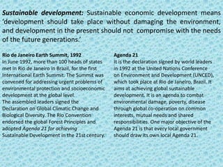 Sustainable development: Sustainable economic development means
‘development should take place without damaging the environment,
and development in the present should not compromise with the needs
of the future generations.’
Rio de Janeiro Earth Summit, 1992
In June 1992, more than 100 heads of states
met in Rio de Janeiro in Brazil, for the first
International Earth Summit. The Summit was
convened for addressing urgent problems of
environmental protection and socioeconomic
development at the global level.
The assembled leaders signed the
Declaration on Global Climatic Change and
Biological Diversity. The Rio Convention
endorsed the global Forest Principles and
adopted Agenda 21 for achieving
Sustainable Development in the 21st century.

Agenda 21
It is the declaration signed by world leaders
in 1992 at the United Nations Conference
on Environment and Development (UNCED),
which took place at Rio de Janeiro, Brazil. It
aims at achieving global sustainable
development. It is an agenda to combat
environmental damage, poverty, disease
through global co-operation on common
interests, mutual needs and shared
responsibilities. One major objective of the
Agenda 21 is that every local government
should draw its own local Agenda 21.

 