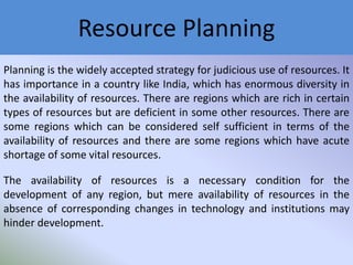 Resource Planning
Planning is the widely accepted strategy for judicious use of resources. It
has importance in a country like India, which has enormous diversity in
the availability of resources. There are regions which are rich in certain
types of resources but are deficient in some other resources. There are
some regions which can be considered self sufficient in terms of the
availability of resources and there are some regions which have acute
shortage of some vital resources.
The availability of resources is a necessary condition for the
development of any region, but mere availability of resources in the
absence of corresponding changes in technology and institutions may
hinder development.

 
