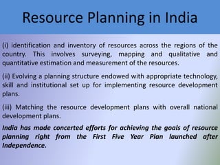 Resource Planning in India
(i) identification and inventory of resources across the regions of the
country. This involves surveying, mapping and qualitative and
quantitative estimation and measurement of the resources.
(ii) Evolving a planning structure endowed with appropriate technology,
skill and institutional set up for implementing resource development
plans.
(iii) Matching the resource development plans with overall national
development plans.
India has made concerted efforts for achieving the goals of resource
planning right from the First Five Year Plan launched after
Independence.

 