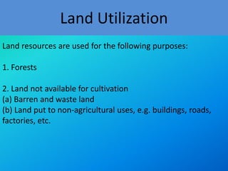 Land Utilization
Land resources are used for the following purposes:

1. Forests
2. Land not available for cultivation
(a) Barren and waste land
(b) Land put to non-agricultural uses, e.g. buildings, roads,
factories, etc.

 