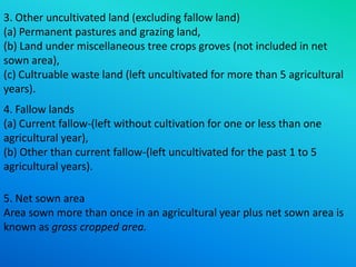3. Other uncultivated land (excluding fallow land)
(a) Permanent pastures and grazing land,
(b) Land under miscellaneous tree crops groves (not included in net
sown area),
(c) Cultruable waste land (left uncultivated for more than 5 agricultural
years).
4. Fallow lands
(a) Current fallow-(left without cultivation for one or less than one
agricultural year),
(b) Other than current fallow-(left uncultivated for the past 1 to 5
agricultural years).
5. Net sown area
Area sown more than once in an agricultural year plus net sown area is
known as gross cropped area.

 