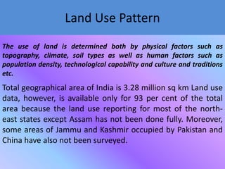 Land Use Pattern
The use of land is determined both by physical factors such as
topography, climate, soil types as well as human factors such as
population density, technological capability and culture and traditions
etc.

Total geographical area of India is 3.28 million sq km Land use
data, however, is available only for 93 per cent of the total
area because the land use reporting for most of the northeast states except Assam has not been done fully. Moreover,
some areas of Jammu and Kashmir occupied by Pakistan and
China have also not been surveyed.

 