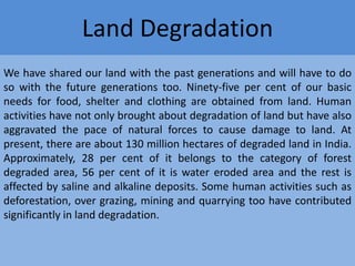 Land Degradation
We have shared our land with the past generations and will have to do
so with the future generations too. Ninety-five per cent of our basic
needs for food, shelter and clothing are obtained from land. Human
activities have not only brought about degradation of land but have also
aggravated the pace of natural forces to cause damage to land. At
present, there are about 130 million hectares of degraded land in India.
Approximately, 28 per cent of it belongs to the category of forest
degraded area, 56 per cent of it is water eroded area and the rest is
affected by saline and alkaline deposits. Some human activities such as
deforestation, over grazing, mining and quarrying too have contributed
significantly in land degradation.

 