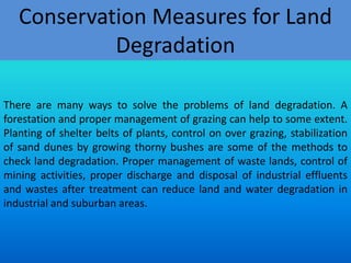 Conservation Measures for Land
Degradation
There are many ways to solve the problems of land degradation. A
forestation and proper management of grazing can help to some extent.
Planting of shelter belts of plants, control on over grazing, stabilization
of sand dunes by growing thorny bushes are some of the methods to
check land degradation. Proper management of waste lands, control of
mining activities, proper discharge and disposal of industrial effluents
and wastes after treatment can reduce land and water degradation in
industrial and suburban areas.

 
