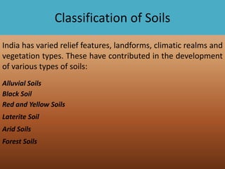 Classification of Soils
India has varied relief features, landforms, climatic realms and
vegetation types. These have contributed in the development
of various types of soils:
Alluvial Soils
Black Soil
Red and Yellow Soils
Laterite Soil
Arid Soils
Forest Soils

 