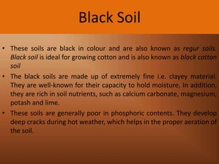 Black Soil
• These soils are black in colour and are also known as regur soils.
Black soil is ideal for growing cotton and is also known as black cotton
soil
• The black soils are made up of extremely fine i.e. clayey material.
They are well-known for their capacity to hold moisture. In addition,
they are rich in soil nutrients, such as calcium carbonate, magnesium,
potash and lime.
• These soils are generally poor in phosphoric contents. They develop
deep cracks during hot weather, which helps in the proper aeration of
the soil.

 