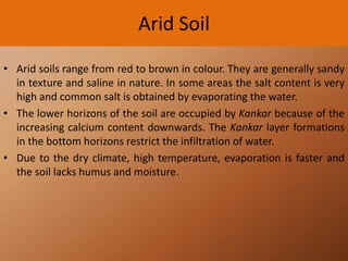 Arid Soil
• Arid soils range from red to brown in colour. They are generally sandy
in texture and saline in nature. In some areas the salt content is very
high and common salt is obtained by evaporating the water.
• The lower horizons of the soil are occupied by Kankar because of the
increasing calcium content downwards. The Kankar layer formations
in the bottom horizons restrict the infiltration of water.
• Due to the dry climate, high temperature, evaporation is faster and
the soil lacks humus and moisture.

 