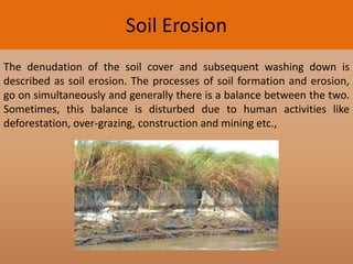 Soil Erosion
The denudation of the soil cover and subsequent washing down is
described as soil erosion. The processes of soil formation and erosion,
go on simultaneously and generally there is a balance between the two.
Sometimes, this balance is disturbed due to human activities like
deforestation, over-grazing, construction and mining etc.,

 