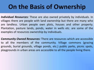 On the Basis of Ownership
Individual Resources: These are also owned privately by individuals. In
villages there are people with land ownership but there are many who
are landless. Urban people own plots, houses and other property.
Plantation, pasture lands, ponds, water in wells etc. are some of the
examples of resources ownership by individuals.
Community Owned Resources: There are resources which are accessible
to all the members of the community. Village commons (grazing
grounds, burial grounds, village ponds, etc.) public parks, picnic spots,
playgrounds in urban areas are accessible to all the people living there.

 