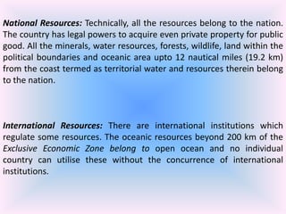 National Resources: Technically, all the resources belong to the nation.
The country has legal powers to acquire even private property for public
good. All the minerals, water resources, forests, wildlife, land within the
political boundaries and oceanic area upto 12 nautical miles (19.2 km)
from the coast termed as territorial water and resources therein belong
to the nation.

International Resources: There are international institutions which
regulate some resources. The oceanic resources beyond 200 km of the
Exclusive Economic Zone belong to open ocean and no individual
country can utilise these without the concurrence of international
institutions.

 