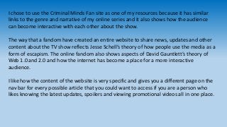 I chose to use the Criminal Minds Fan site as one of my resources because it has similar 
links to the genre and narrative...
