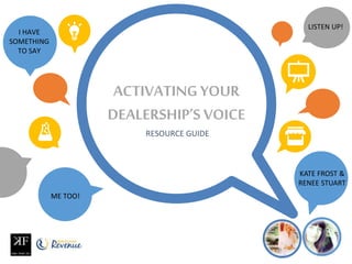 ACTIVATING YOUR
DEALERSHIP’S VOICE
RESOURCE GUIDE
KATE FROST &
RENEE STUART
I HAVE
SOMETHING
TO SAY
ME TOO!
LISTEN UP!
 