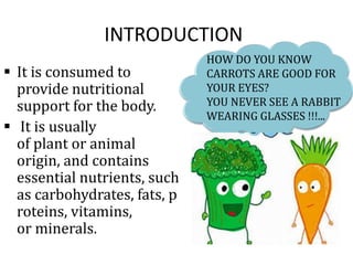 INTRODUCTION
 It is consumed to
provide nutritional
support for the body.
 It is usually
of plant or animal
origin, and contains
essential nutrients, such
as carbohydrates, fats, p
roteins, vitamins,
or minerals.
HOW DO YOU KNOW
CARROTS ARE GOOD FOR
YOUR EYES?
YOU NEVER SEE A RABBIT
WEARING GLASSES !!!...
 