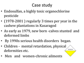 Case study
• Endosulfan, a highly toxic organochlorine
pesticide
• (1978-2001 ) regularly 3 times per year in the
cashew plantations in Kasaragod
• As early as 1979, new born -calves stunted and
deformed limbs
• By 1990s serious health disorders began.
• Children - mental retardation, physical
deformities etc.
• Men and women-chronic ailments
 