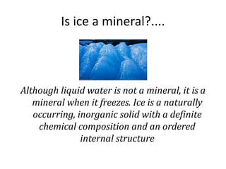 Is ice a mineral?....
Although liquid water is not a mineral, it is a
mineral when it freezes. Ice is a naturally
occurring, inorganic solid with a definite
chemical composition and an ordered
internal structure
 