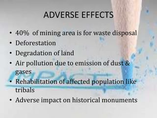 ADVERSE EFFECTS
• 40% of mining area is for waste disposal
• Deforestation
• Degradation of land
• Air pollution due to emission of dust &
gases
• Rehabilitation of affected population like
tribals
• Adverse impact on historical monuments
 
