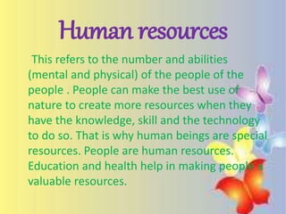 Human resources
This refers to the number and abilities
(mental and physical) of the people of the
people . People can make the best use of
nature to create more resources when they
have the knowledge, skill and the technology
to do so. That is why human beings are special
resources. People are human resources.
Education and health help in making people a
valuable resources.
 
