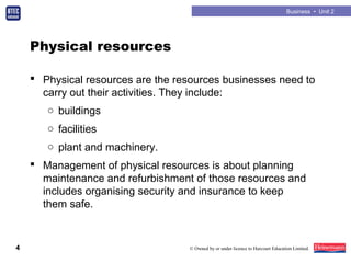 Business • Unit 2
4 © Owned by or under licence to Harcourt Education Limited.
Physical resources
 Physical resources are the resources businesses need to
carry out their activities. They include:
○ buildings
○ facilities
○ plant and machinery.
 Management of physical resources is about planning
maintenance and refurbishment of those resources and
includes organising security and insurance to keep
them safe.
 
