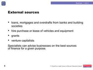 Business • Unit 2
8 © Owned by or under licence to Harcourt Education Limited.
External sources
 loans, mortgages and overdrafts from banks and building
societies
 hire purchase or lease of vehicles and equipment
 grants
 venture capitalists
Specialists can advise businesses on the best sources
of finance for a given purpose.
 