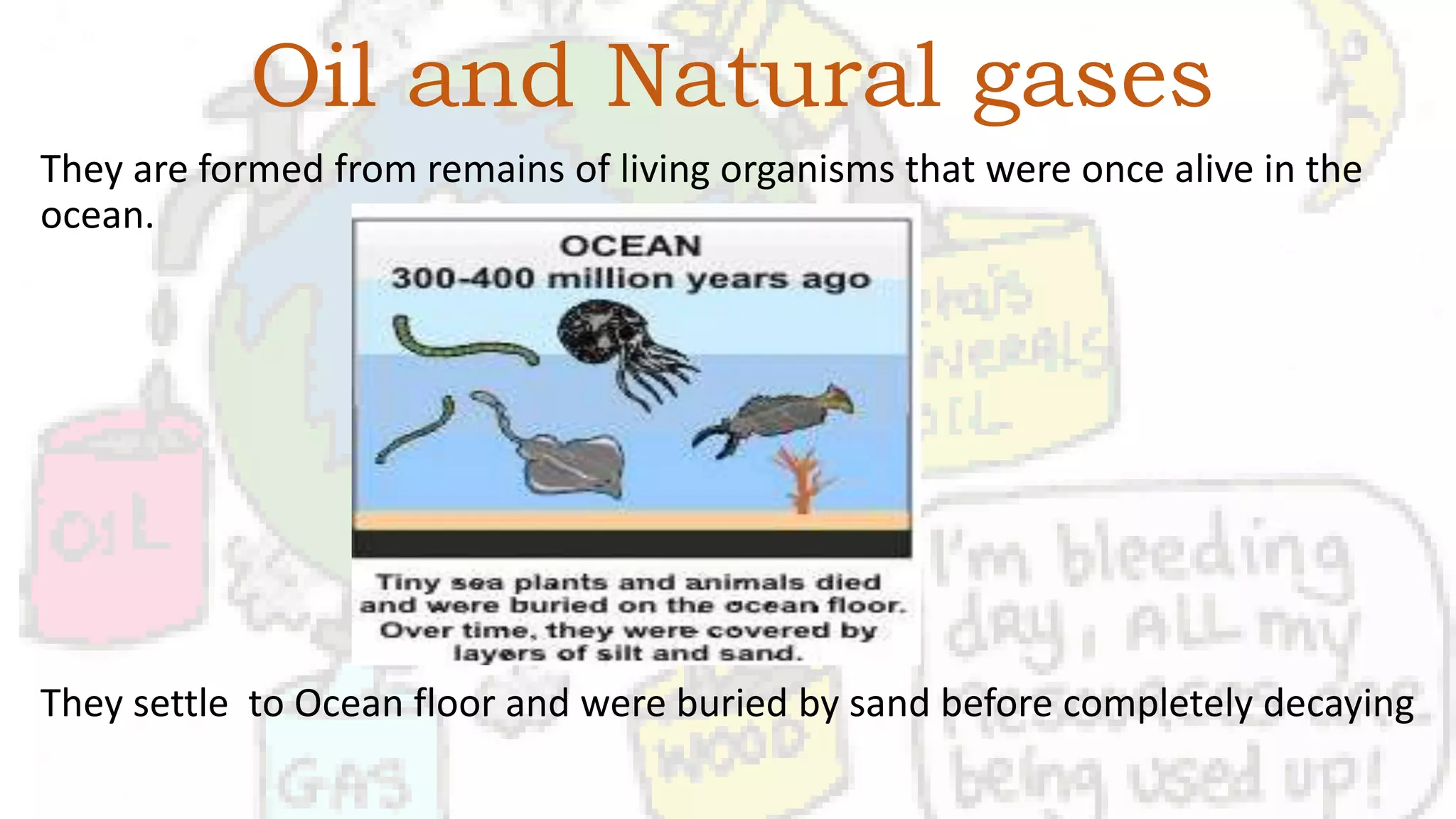 Oil and Natural gases
They are formed from remains of living organisms that were once alive in the
ocean.
They settle to Ocean floor and were buried by sand before completely decaying
 
