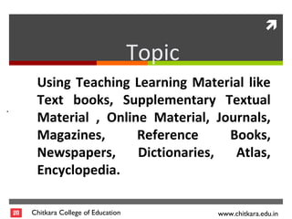 
Chitkara College of Education www.chitkara.edu.in
.
Using Teaching Learning Material like
Text books, Supplementary Textual
Material , Online Material, Journals,
Magazines, Reference Books,
Newspapers, Dictionaries, Atlas,
Encyclopedia.
Topic
 