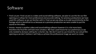 Software
• Final cut pro- Final cut pro is a video and sound editing software, we plan to use this for our film
opening as it allows for more professional and accurate editing. For previous productions we have
used this software so we are familiar with it. Final cut pro we allow us to add sound directly to the
footage which is beneficial to us because on a previous production we were unable to put the
sound on the video.
• Imovie- Imovie is another video and sound editing software however it is a lot more basic,
therefore the final film will look more amateur. We have used Imovie for our preliminary as we
only needed to do basic editing for a shorter clip. We don’t want to use Imovie for our actual film
opening as we don’t believe it will help us achieve the professional image we want to create.
 