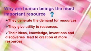 Why are human beings the most
important resource
They generate the demand for resources.
They give utility to resources.
Their ideas, knowledge, inventions and
discoveries lead to creation of more
resources
 