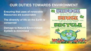 OUR DUTIES TOWARDS ENVIRONMENT
Ensuring that uses of renewable
Resources are sustainable
The diversity of life on the Earth is
conserved
Damage to Natural Environment
System is minimised
 