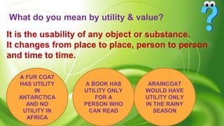 What do you mean by utility & value?
It is the usability of any object or substance.
It changes from place to place, person to person
and time to time.
A FUR COAT
HAS UTILITY
IN
ANTARCTICA
AND NO
UTILITY IN
AFRICA
A BOOK HAS
UTILITY ONLY
FOR A
PERSON WHO
CAN READ
ARAINCOAT
WOULD HAVE
UTILITY ONLY
IN THE RAINY
SEASON
 