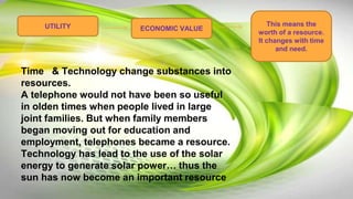 ECONOMIC VALUEUTILITY This means the
worth of a resource.
It changes with time
and need.
Time & Technology change substances into
resources.
A telephone would not have been so useful
in olden times when people lived in large
joint families. But when family members
began moving out for education and
employment, telephones became a resource.
Technology has lead to the use of the solar
energy to generate solar power… thus the
sun has now become an important resource
 