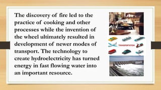 The discovery of fire led to the
practice of cooking and other
processes while the invention of
the wheel ultimately resulted in
development of newer modes of
transport. The technology to
create hydroelectricity has turned
energy in fast flowing water into
an important resource.
 