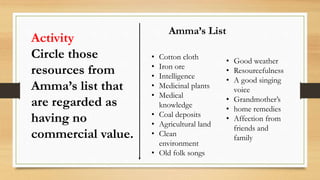 Activity
Circle those
resources from
Amma’s list that
are regarded as
having no
commercial value.
Amma’s List
• Cotton cloth
• Iron ore
• Intelligence
• Medicinal plants
• Medical
knowledge
• Coal deposits
• Agricultural land
• Clean
environment
• Old folk songs
• Good weather
• Resourcefulness
• A good singing
voice
• Grandmother’s
• home remedies
• Affection from
friends and
family
 
