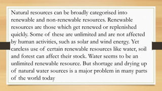 Natural resources can be broadly categorised into
renewable and non-renewable resources. Renewable
resources are those which get renewed or replenished
quickly. Some of these are unlimited and are not affected
by human activities, such as solar and wind energy. Yet
careless use of certain renewable resources like water, soil
and forest can affect their stock. Water seems to be an
unlimited renewable resource. But shortage and drying up
of natural water sources is a major problem in many parts
of the world today
 