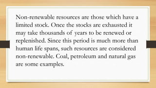 Non-renewable resources are those which have a
limited stock. Once the stocks are exhausted it
may take thousands of years to be renewed or
replenished. Since this period is much more than
human life spans, such resources are considered
non-renewable. Coal, petroleum and natural gas
are some examples.
 