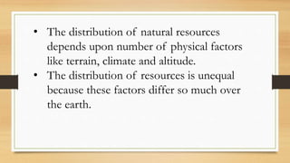 • The distribution of natural resources
depends upon number of physical factors
like terrain, climate and altitude.
• The distribution of resources is unequal
because these factors differ so much over
the earth.
 